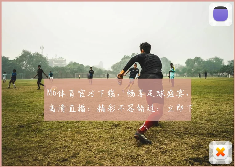 M6体育官方下载，畅享足球盛宴，高清直播，精彩不容错过，立即下载体验