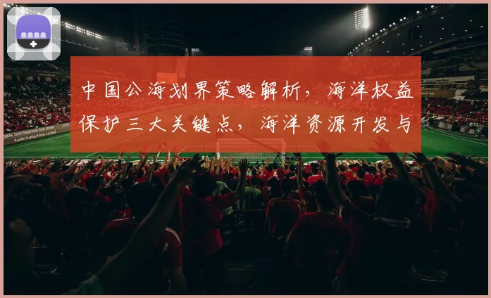 中国公海划界策略解析，海洋权益保护三大关键点，海洋资源开发与安全共舞